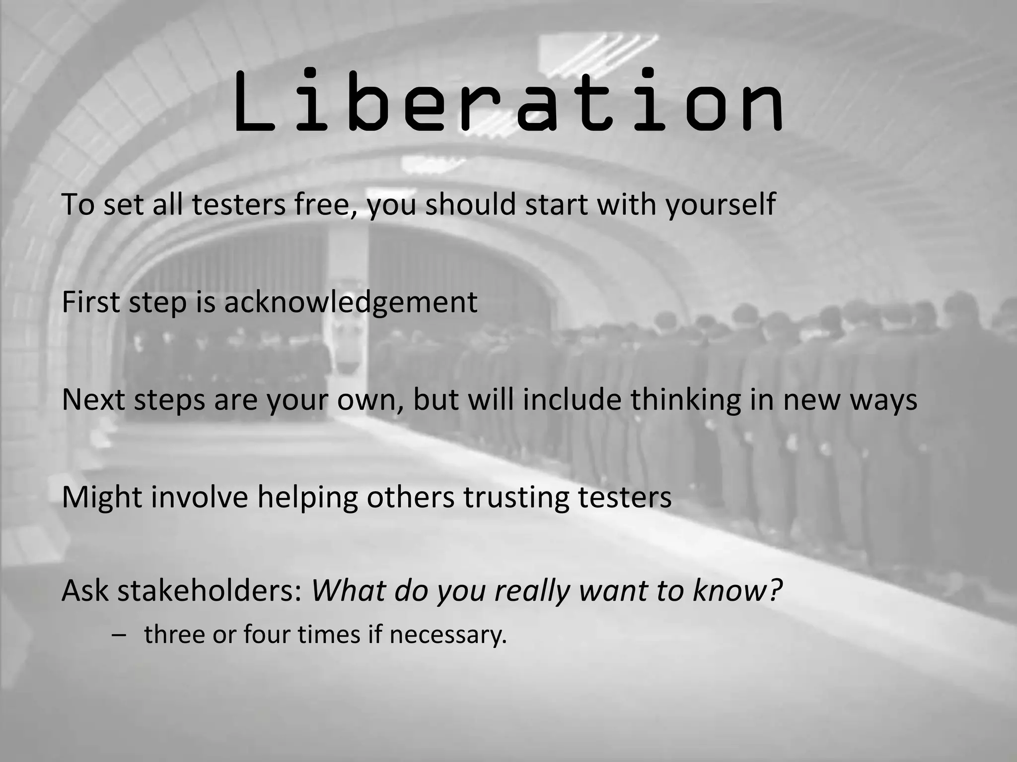 Liberation 
To set all testers free, you should start with yourself 
First step is acknowledgement 
Next steps are your own, but will include thinking in new ways 
Might involve helping others trusting testers 
Ask stakeholders: What do you really want to know? 
– three or four times if necessary. 
 