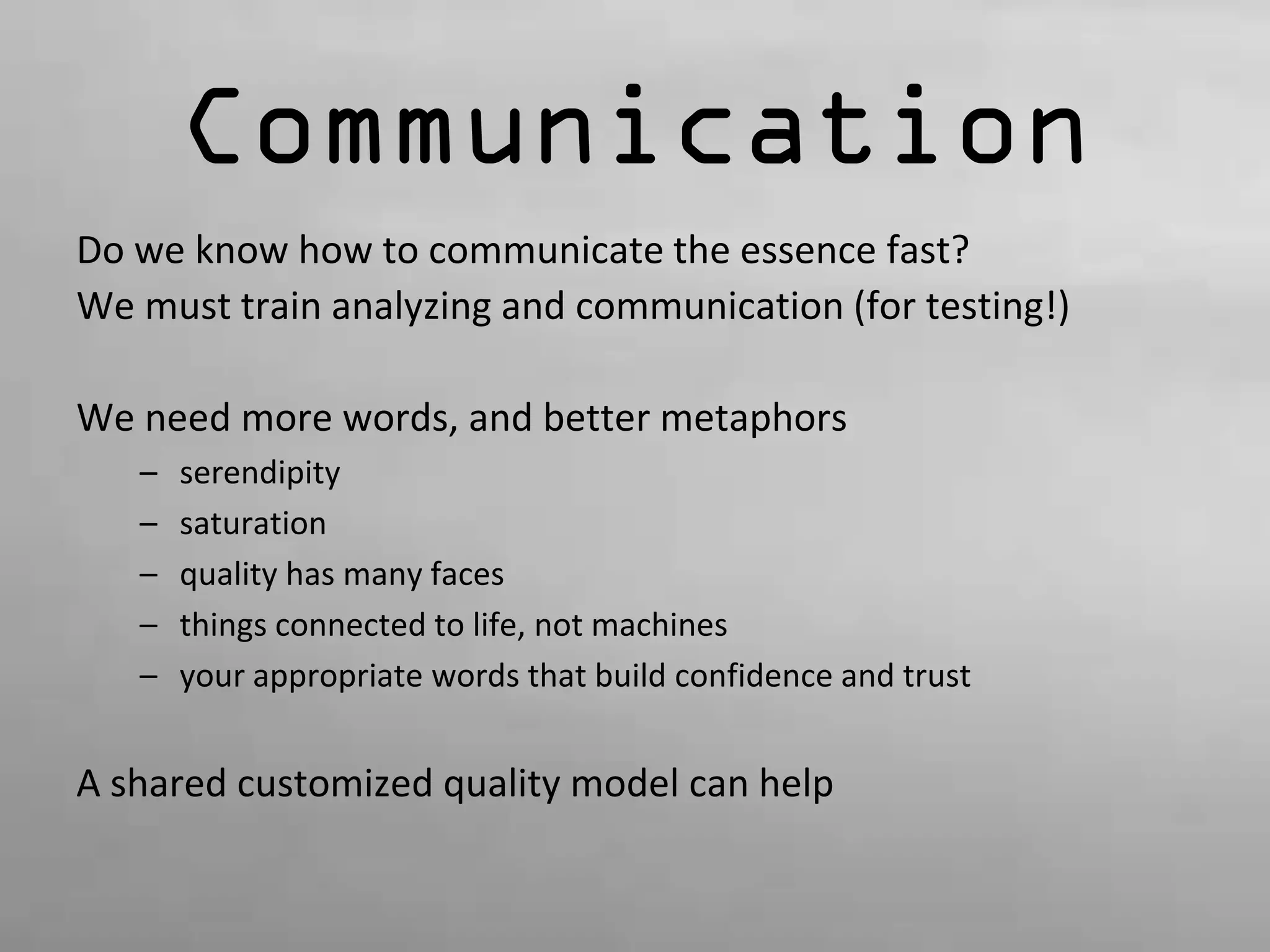 Communication 
Do we know how to communicate the essence fast? 
We must train analyzing and communication (for testing!) 
We need more words, and better metaphors 
– serendipity 
– saturation 
– quality has many faces 
– things connected to life, not machines 
– your appropriate words that build confidence and trust 
A shared customized quality model can help 
 