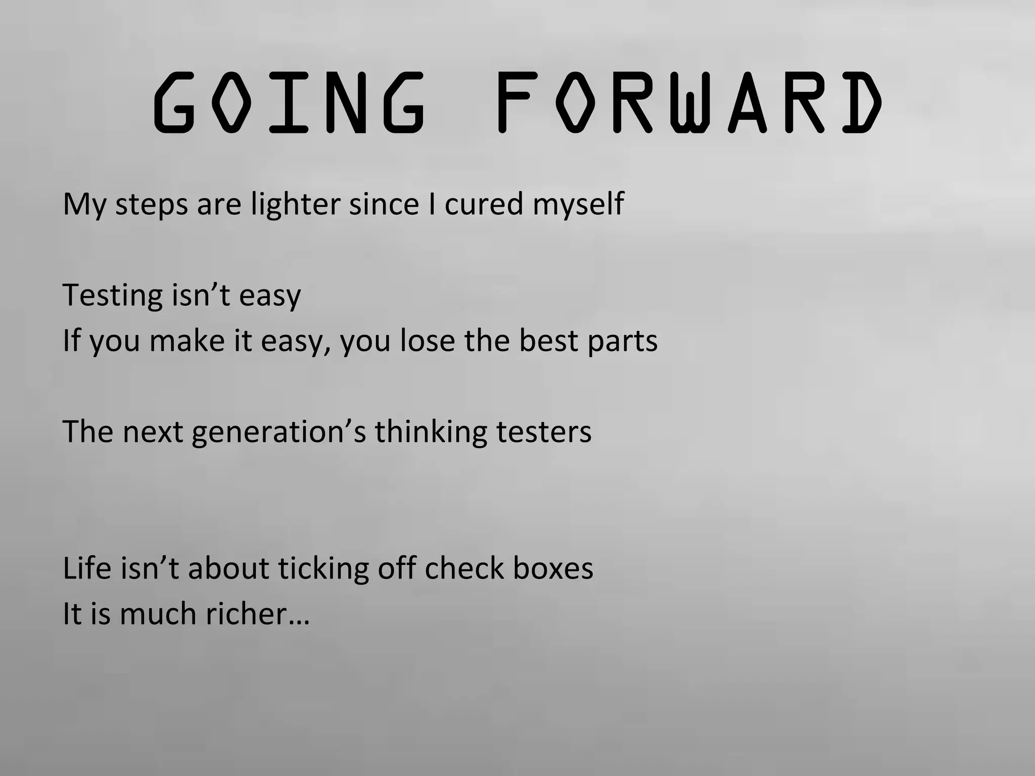GOING FORWARD 
My steps are lighter since I cured myself 
Testing isn’t easy 
If you make it easy, you lose the best parts 
The next generation’s thinking testers 
Life isn’t about ticking off check boxes 
It is much richer… 
 