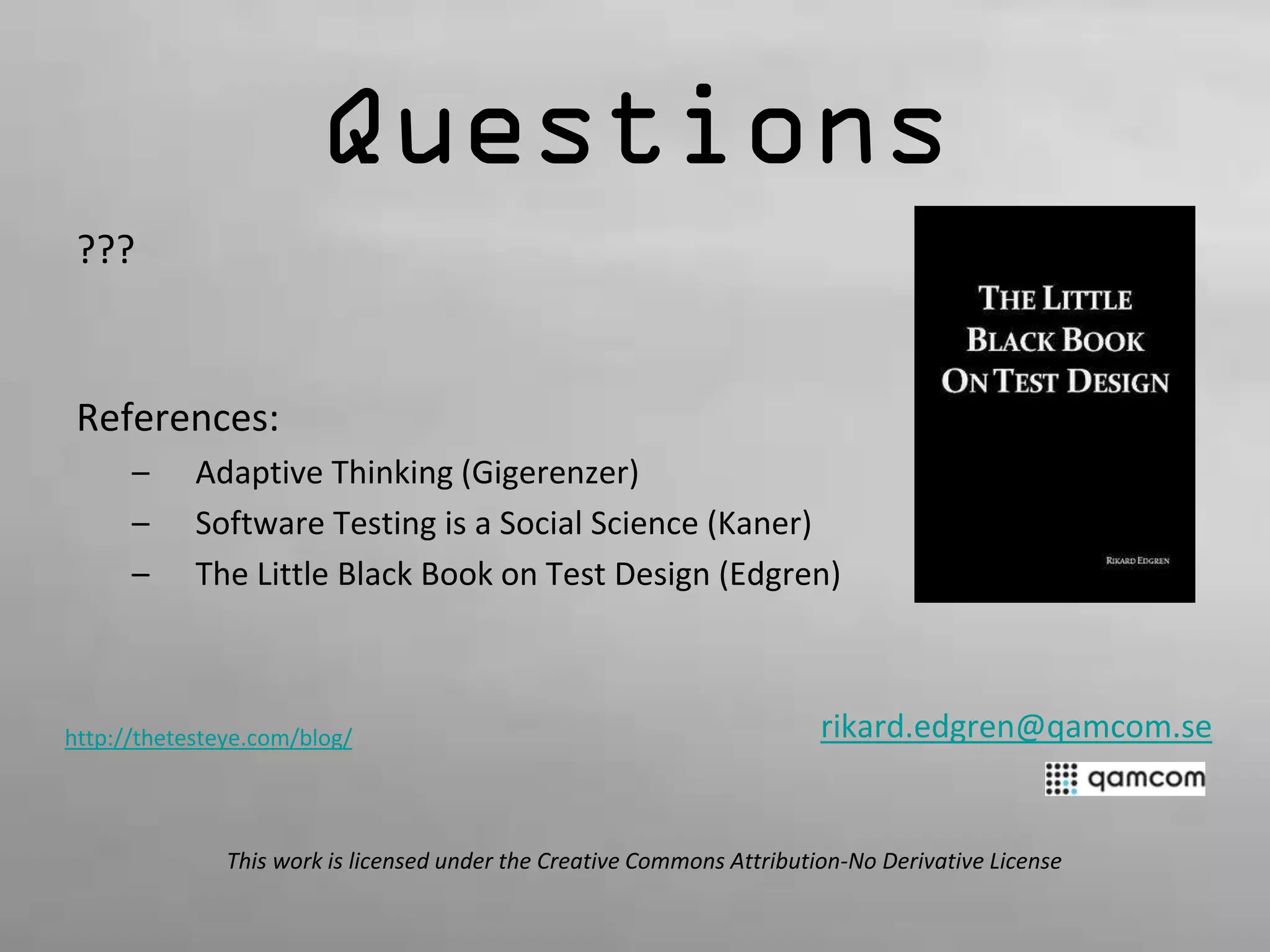 Questions 
??? 
References: 
– Adaptive Thinking (Gigerenzer) 
– Software Testing is a Social Science (Kaner) 
– The Little Black Book on Test Design (Edgren) 
rikard.edgren@qamcom.se 
http://thetesteye.com/blog/ 
This work is licensed under the Creative Commons Attribution-No Derivative License 
