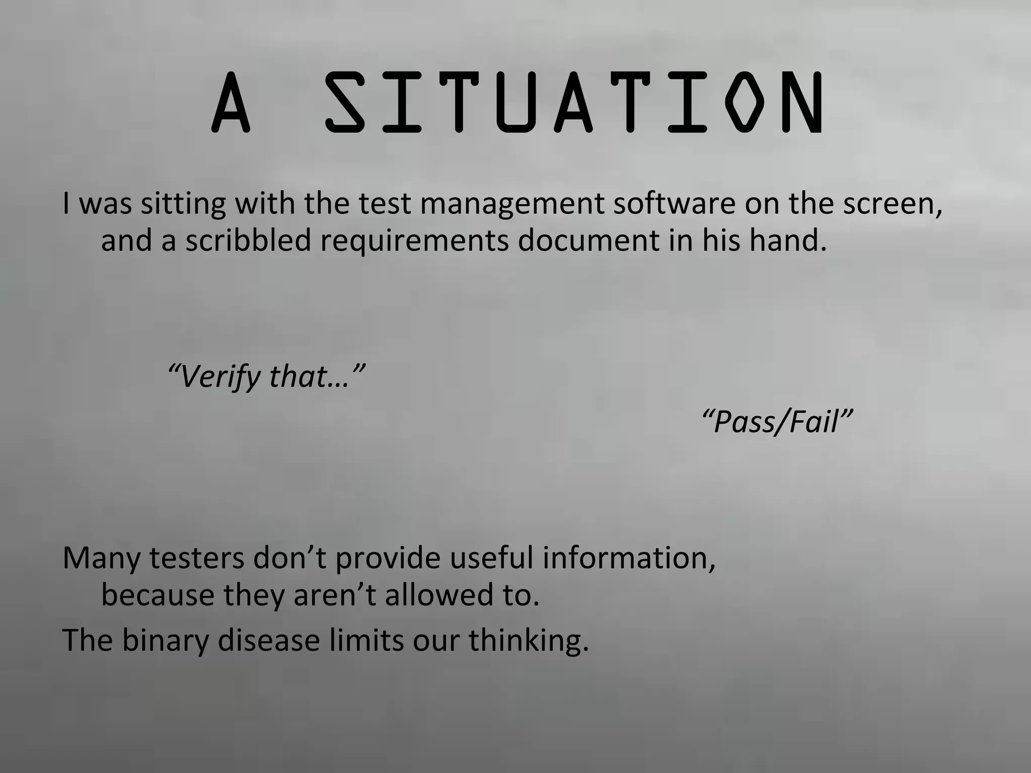 A SITUATION 
I was sitting with the test management software on the screen, 
and a scribbled requirements document in his hand. 
“Verify that…” 
“Pass/Fail” 
Many testers don’t provide useful information, 
because they aren’t allowed to. 
The binary disease limits our thinking. 
 