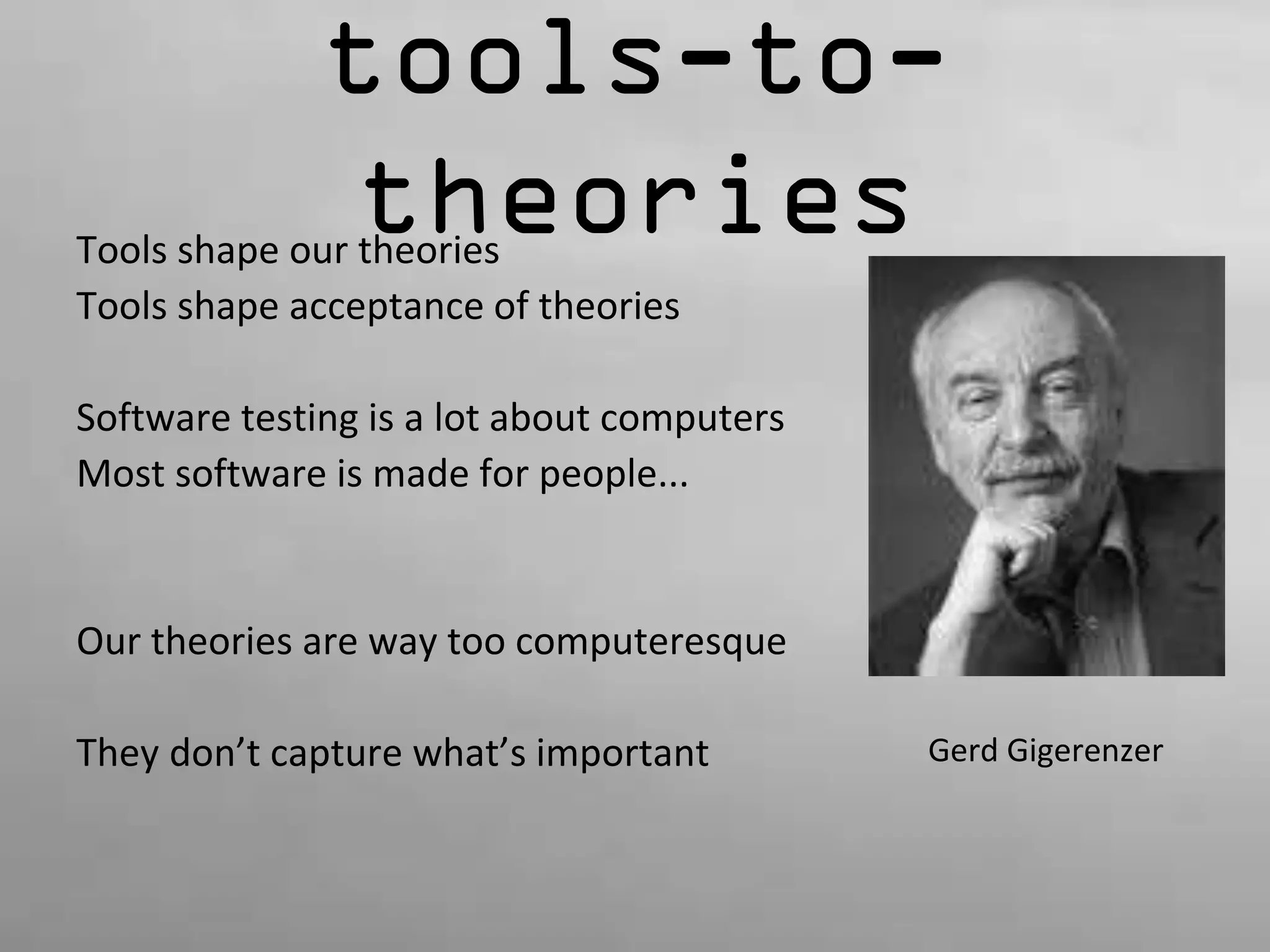 tools-to-theories 
Tools shape our theories 
Tools shape acceptance of theories 
Software testing is a lot about computers 
Most software is made for people... 
Our theories are way too computeresque 
They don’t capture what’s important Gerd Gigerenzer 
 