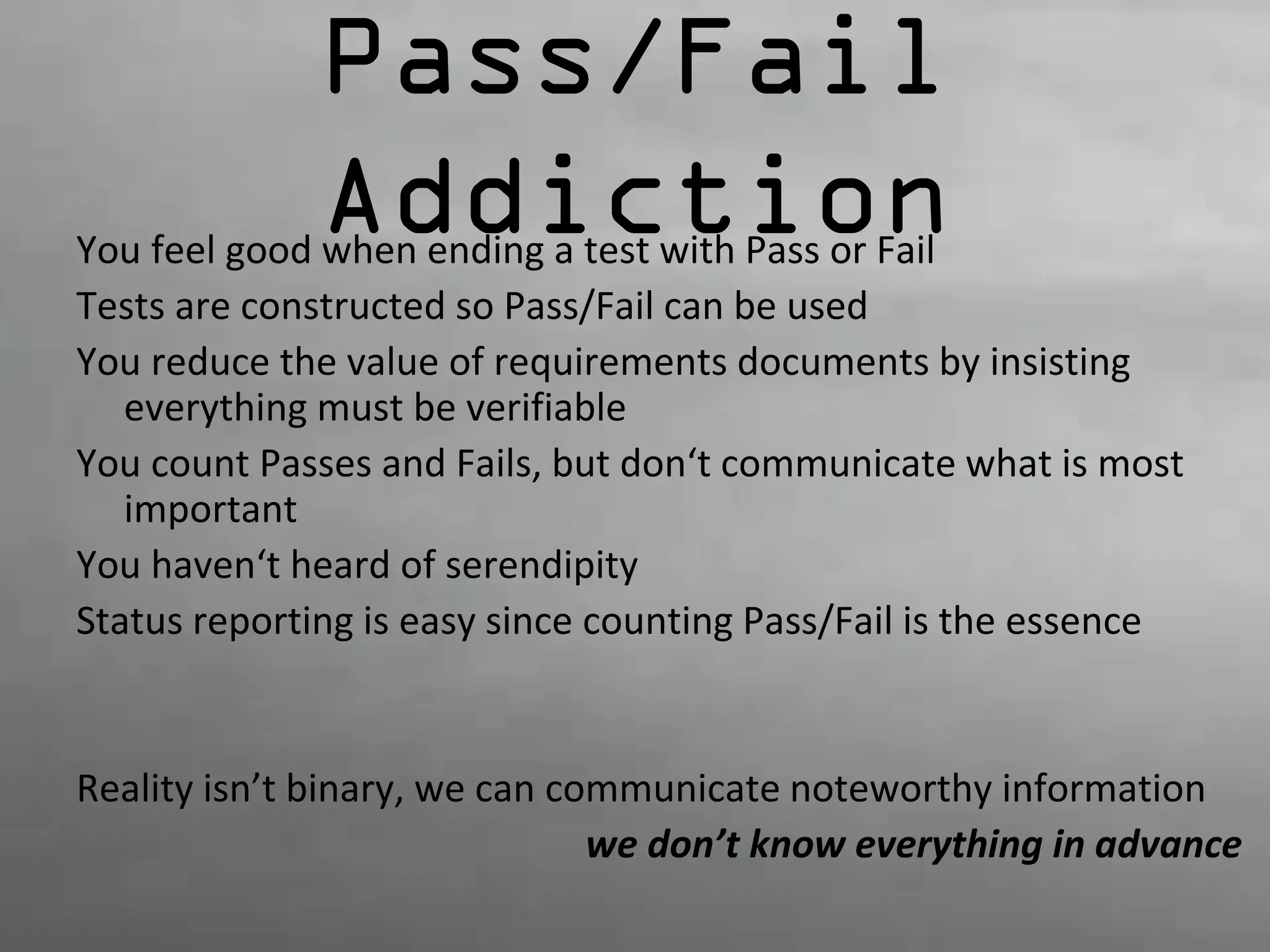 Pass/Fail 
Addiction You feel good when ending a test with Pass or Fail 
Tests are constructed so Pass/Fail can be used 
You reduce the value of requirements documents by insisting 
everything must be verifiable 
You count Passes and Fails, but don‘t communicate what is most 
important 
You haven‘t heard of serendipity 
Status reporting is easy since counting Pass/Fail is the essence 
Reality isn’t binary, we can communicate noteworthy information 
we don’t know everything in advance 
 