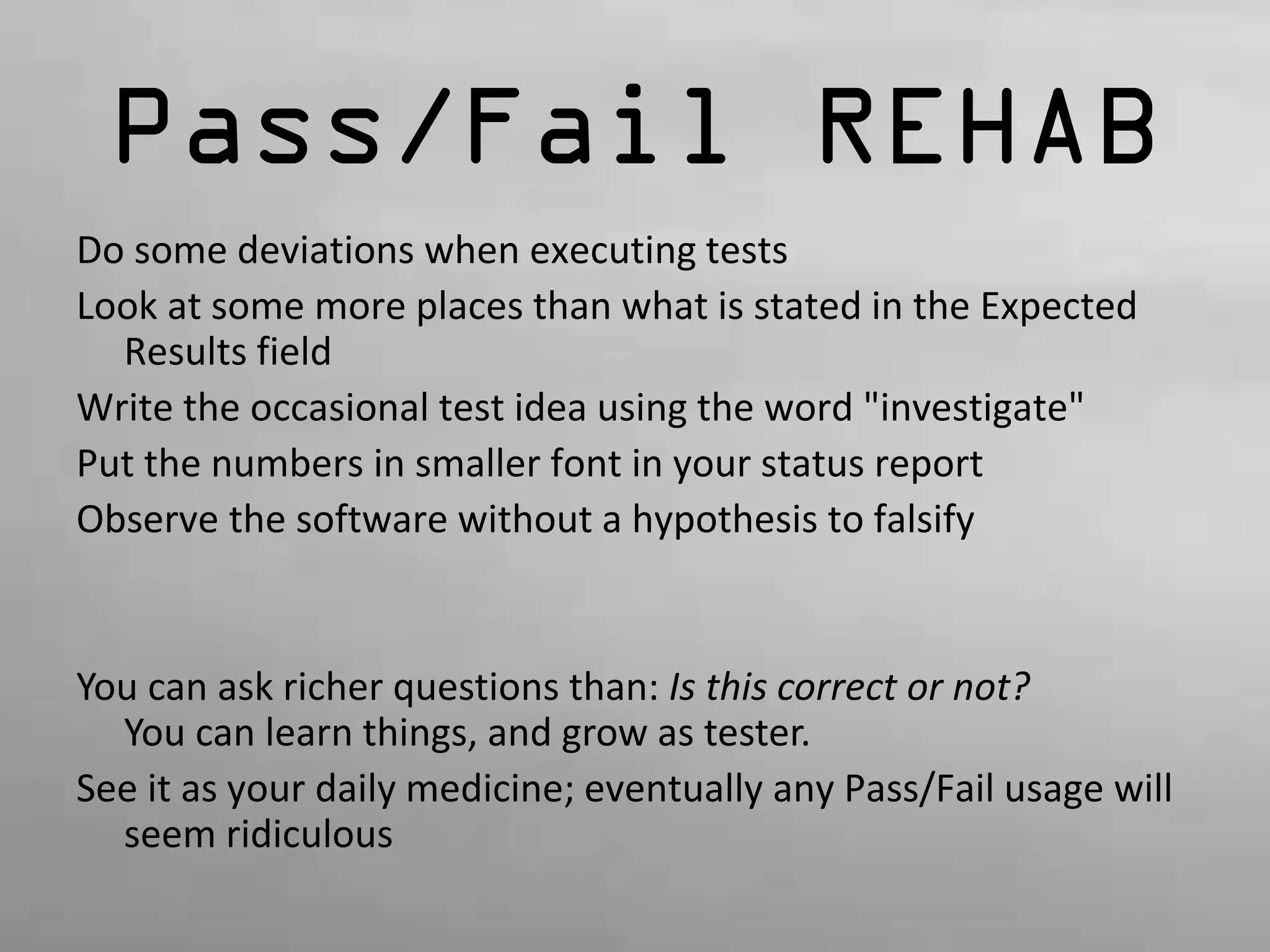 Pass/Fail REHAB 
Do some deviations when executing tests 
Look at some more places than what is stated in the Expected 
Results field 
Write the occasional test idea using the word "investigate" 
Put the numbers in smaller font in your status report 
Observe the software without a hypothesis to falsify 
You can ask richer questions than: Is this correct or not? 
You can learn things, and grow as tester. 
See it as your daily medicine; eventually any Pass/Fail usage will 
seem ridiculous 
 