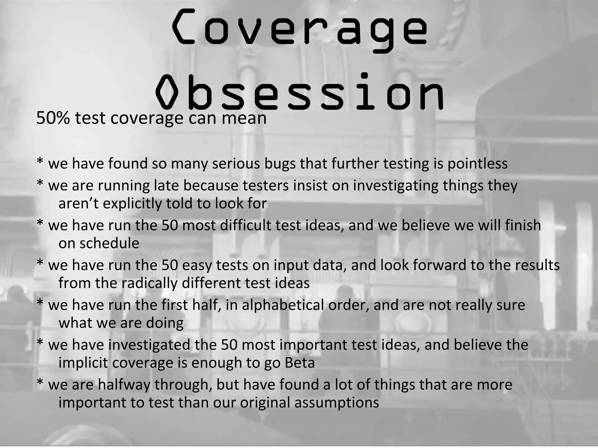 Coverage 
Obsession 50% test coverage can mean 
* we have found so many serious bugs that further testing is pointless 
* we are running late because testers insist on investigating things they 
aren’t explicitly told to look for 
* we have run the 50 most difficult test ideas, and we believe we will finish 
on schedule 
* we have run the 50 easy tests on input data, and look forward to the results 
from the radically different test ideas 
* we have run the first half, in alphabetical order, and are not really sure 
what we are doing 
* we have investigated the 50 most important test ideas, and believe the 
implicit coverage is enough to go Beta 
* we are halfway through, but have found a lot of things that are more 
important to test than our original assumptions 
 