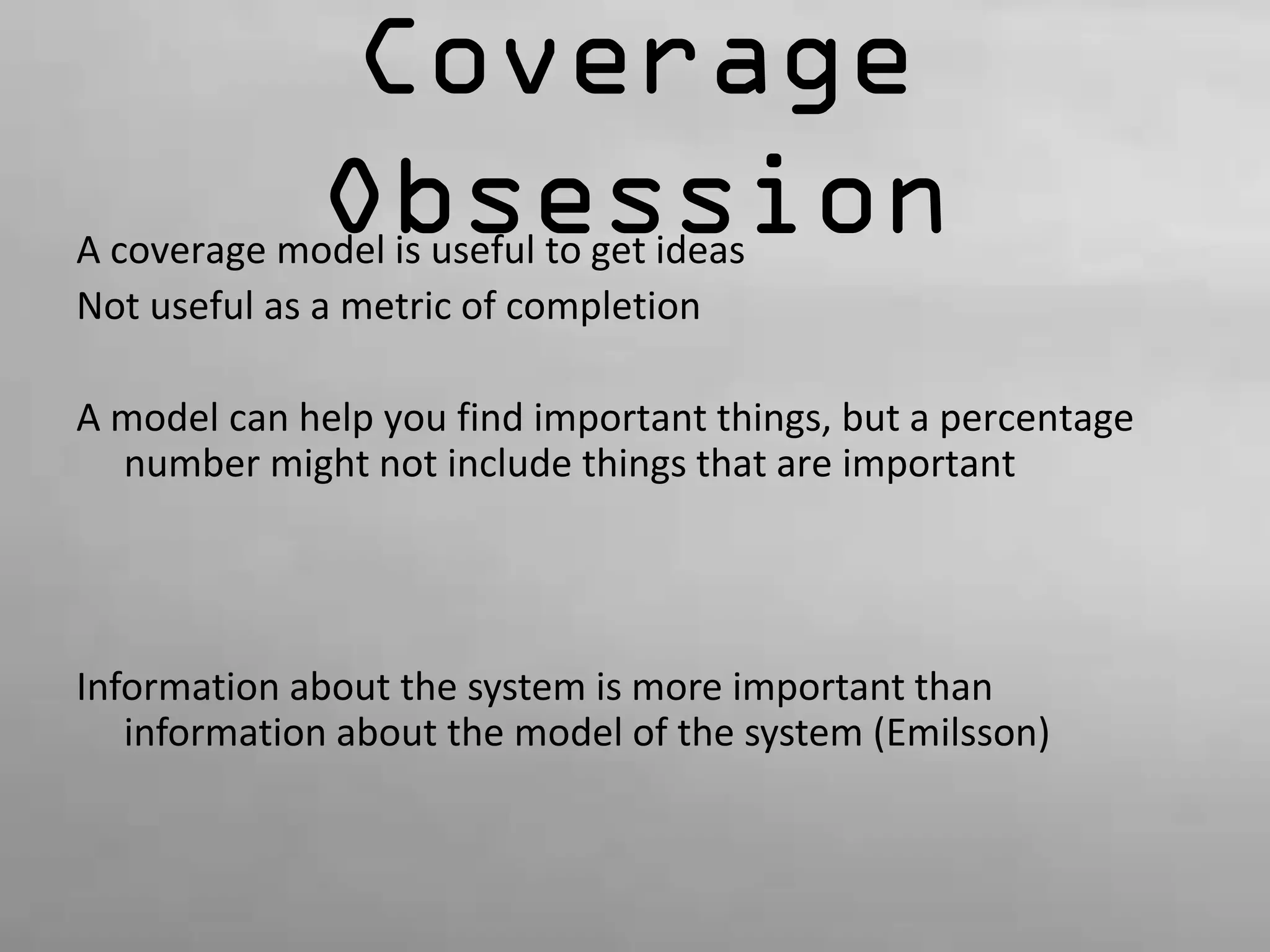 Coverage 
Obsession A coverage model is useful to get ideas 
Not useful as a metric of completion 
A model can help you find important things, but a percentage 
number might not include things that are important 
Information about the system is more important than 
information about the model of the system (Emilsson) 
 