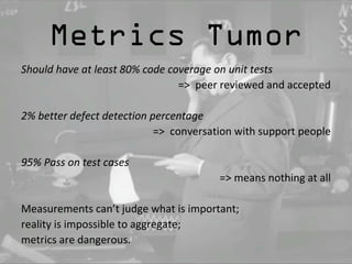 Metrics Tumor 
Should have at least 80% code coverage on unit tests 
=> peer reviewed and accepted 
2% better defect detection percentage 
=> conversation with support people 
95% Pass on test cases 
=> means nothing at all 
Measurements can’t judge what is important; 
reality is impossible to aggregate; 
metrics are dangerous. 
 