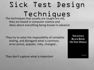 Sick Test Design 
Techniques 
The techniques that usually are taught are old, 
they are based in computer science and 
ideas about everything being known in advance 
They try to solve the impossibility of complete 
testing, and disregard what is common, 
error-prone, popular, risky, changed… 
They don’t capture what is important 
 