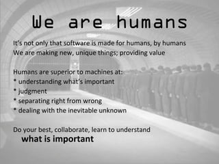 We are humans 
It’s not only that software is made for humans, by humans 
We are making new, unique things; providing value 
Humans are superior to machines at: 
* understanding what’s important 
* judgment 
* separating right from wrong 
* dealing with the inevitable unknown 
Do your best, collaborate, learn to understand 
what is important 
 