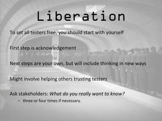 Liberation 
To set all testers free, you should start with yourself 
First step is acknowledgement 
Next steps are your own, but will include thinking in new ways 
Might involve helping others trusting testers 
Ask stakeholders: What do you really want to know? 
– three or four times if necessary. 
 