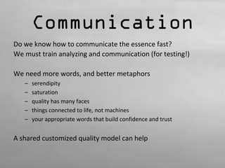Communication 
Do we know how to communicate the essence fast? 
We must train analyzing and communication (for testing!) 
We need more words, and better metaphors 
– serendipity 
– saturation 
– quality has many faces 
– things connected to life, not machines 
– your appropriate words that build confidence and trust 
A shared customized quality model can help 
 