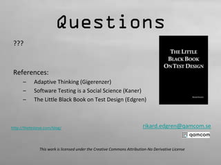 Questions 
??? 
References: 
– Adaptive Thinking (Gigerenzer) 
– Software Testing is a Social Science (Kaner) 
– The Little Black Book on Test Design (Edgren) 
rikard.edgren@qamcom.se 
http://thetesteye.com/blog/ 
This work is licensed under the Creative Commons Attribution-No Derivative License 
