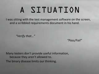A SITUATION 
I was sitting with the test management software on the screen, 
and a scribbled requirements document in his hand. 
“Verify that…” 
“Pass/Fail” 
Many testers don’t provide useful information, 
because they aren’t allowed to. 
The binary disease limits our thinking. 
 