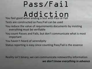 Pass/Fail 
Addiction You feel good when ending a test with Pass or Fail 
Tests are constructed so Pass/Fail can be used 
You reduce the value of requirements documents by insisting 
everything must be verifiable 
You count Passes and Fails, but don‘t communicate what is most 
important 
You haven‘t heard of serendipity 
Status reporting is easy since counting Pass/Fail is the essence 
Reality isn’t binary, we can communicate noteworthy information 
we don’t know everything in advance 
 