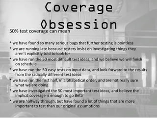 Coverage 
Obsession 50% test coverage can mean 
* we have found so many serious bugs that further testing is pointless 
* we are running late because testers insist on investigating things they 
aren’t explicitly told to look for 
* we have run the 50 most difficult test ideas, and we believe we will finish 
on schedule 
* we have run the 50 easy tests on input data, and look forward to the results 
from the radically different test ideas 
* we have run the first half, in alphabetical order, and are not really sure 
what we are doing 
* we have investigated the 50 most important test ideas, and believe the 
implicit coverage is enough to go Beta 
* we are halfway through, but have found a lot of things that are more 
important to test than our original assumptions 
 