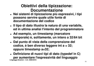 Obiettivi della tipizzazione:
                  Documentazione
T   Nei sistemi di tipizzazione più espressivi, i tipi
    possono servire quale utile fonte di
    documentazione del codice
T   Il tipo di dato illustra la natura di una variabile,
                                              variabile
    ed in ultima analisi l'intento del programmatore
T   Ad esempio, un timestamp (marcatore
                i       ti    t     (      t
    temporale) è, solitamente, un intero a 32/64 bit
T   Dal punto di vista della comprensione del
    codice, è ben diverso leggere int a = 32;
    oppure timestamp a=32;
T   Definizione di nuovi tipi di dato (typedef in C)
                              p         ( yp          )
    per aumentare l'espressività del linguaggio
Linguaggi dinamici – A.A. 2009/2010
                                                           10
 