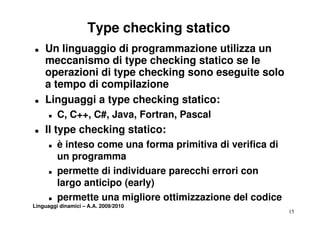 Type checking statico
T   Un linguaggio di programmazione utilizza un
    meccanismo di type checking statico se le
    operazioni di type checking sono eseguite solo
    a tempo d compilazione
      te po di co p a o e
T   Linguaggi a type checking statico:
      T   C, C++, C#, Java, Fortran,
          C C++ C# Java Fortran Pascal
T   Il type checking statico:
      T   è inteso come una forma primitiva di verifica di
          un programma
      T   permette di individuare parecchi errori con
          largo anticipo (early)
      T   permette una migliore ottimizzazione del codice
Linguaggi dinamici – A.A. 2009/2010
                                                             15
 