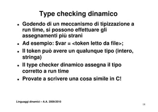 Type checking dinamico
T   Godendo di un meccanismo di tipizzazione a
    run time si possono effettuare gli
         time,
    assegnamenti più strani
T   Ad esempio: $var = <token letto da file>;
T   Il token può avere un qualunque tipo (intero,
    stringa)
      ti    )
T   Il type checker dinamico assegna il tipo
    corretto a run time
T   Provate a scrivere una cosa simile in C!



Linguaggi dinamici – A.A. 2009/2010
                                                    18
 
