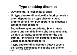 Type checking dinamico
T   Ovviamente, la flessibilità si paga
T   Un type checker dinamico dà minori garanzie a
    priori rispetto ad un type checker statico,
    proprio perché non può operare (solamente) a
    tempo di compilazione
T   Se, nell'esempio precedente, $  $var è intesa
    essere una variabile intera che va sommata ad
    un'altra variabile, ed a run time f
                                      fornite una
    stringa, l'interprete non potrà fare altro che
    uscire (con tanti improperi!)
         i (          ii        i!)
T   Il type checker dinamico non poteva sapere
    dell'errore commesso in seguito dall'utente
Linguaggi dinamici – A.A. 2009/2010
                                                     19
 