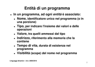 Entità di un programma
T   In un programma, ad ogni entità è associato:
     T Nome, identificatore unico nel programma (o in

         una porzione)
     T   Tipo, per indicare l insieme dei valori e delle
                             l'insieme
         operazioni
     T   Valore, tra quelli ammessi dal tipo
     T   Indirizzo, riferimento alla memoria che la
         contiene
     T   Tempo di vita, durata di esistenza nel
         programma
     T   Visibilità (scope) del nome nel programma

Linguaggi dinamici – A.A. 2009/2010
                                                           2
 