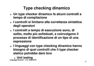 Type checking dinamico
T   Un type checker dinamico fa alcuni controlli a
    tempo di compilazione
T   I controlli si limitano alla correttezza sintattica
    degli operatori
T   I controlli a tempo di esecuzione sono, di
    solito, molto più sofisticati, e coinvolgono il
        lit     lt iù fi ti ti          i   l
    processo di identificazione di un tipo di una
    espressione
             i
T   I linguaggi con type checking dinamico hanno
    bisogno di quei controlli che il type checker
    statico potrebbe dare loro
      T   Unit testing
Linguaggi dinamici – A.A. 2009/2010
                                                          20
 