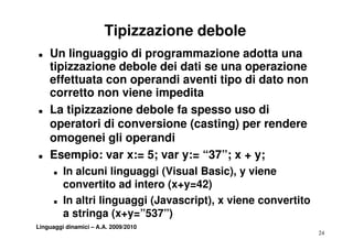 Tipizzazione debole
T   Un linguaggio di programmazione adotta una
    tipizzazione debole dei dati se una operazione
    effettuata con operandi aventi tipo di dato non
    co etto o
    corretto non viene impedita
                   e e ped ta
T   La tipizzazione debole fa spesso uso di
    operatori di conversione (casting) per rendere
    omogenei gli operandi
T   Esempio: var x:= 5; var y:= “37”; x + y;
      T   In alcuni linguaggi (Visual Basic), y viene
          convertito ad intero (x+y=42)
                   tit d i t    ( + 42)
      T   In altri linguaggi (Javascript), x viene convertito
          a stringa (x+y=”537”)
             ti       (   ”537”)
Linguaggi dinamici – A.A. 2009/2010
                                                                24
 
