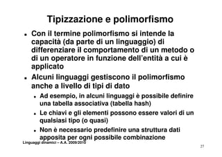 Tipizzazione e polimorfismo
T   Con il termine polimorfismo si intende la
    capacità (da parte di un linguaggio) di
    differenziare il comportamento di un metodo o
    d u ope ato e
    di un operatore in funzione dell’entità a cui è
                         u o e de e t tà cu
    applicato
T   Alcuni linguaggi gestiscono il polimorfismo
    anche a livello di tipi di dato
      T   Ad esempio in alcuni linguaggi è possibile definire
             esempio,
          una tabella associativa (tabella hash)
      T   Le chiavi e gli elementi possono essere valori di un
          qualsiasi tipo (o quasi)
      T   Non è necessario predefinire una struttura dati
          apposita per ogni possibile combinazione
Linguaggi dinamici – A.A. 2009/2010
                                                                 27
 