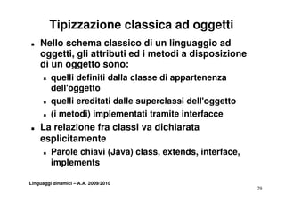 Tipizzazione classica ad oggetti
T   Nello schema classico di un linguaggio ad
    oggetti,
    oggetti gli attributi ed i metodi a disposizione
    di un oggetto sono:
      T   quelli definiti dalla classe di appartenenza
          dell'oggetto
      T   quelli ereditati dalle superclassi dell oggetto
                                             dell'oggetto
      T   (i metodi) implementati tramite interfacce
T   La l i
    L relazione fra classi va dichiarata
                f    l   i    di hi
    esplicitamente
      T   Parole chiavi (Java) class, extends, interface,
          implements

Linguaggi dinamici – A.A. 2009/2010
                                                            29
 