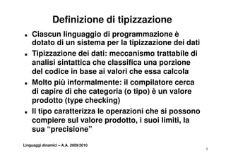Definizione di tipizzazione
T   Ciascun linguaggio di programmazione è
    dotato di un sistema per la tipizzazione dei dati
T   Tipizzazione dei dati: meccanismo trattabile di
    analisi sintattica che classifica una porzione
    del codice in base ai valori che essa calcola
T   Molto iù i f
    M lt più informalmente: il compilatore cerca
                        l    t          il t
    di capire di che categoria (o tipo) è un valore
    prodotto (type checking)
         d tt (t      h ki )
T   Il tipo caratterizza le operazioni che si possono
    compiere sul valore prodotto, i suoi limiti, la
    sua “precisione”
Linguaggi dinamici – A.A. 2009/2010
                                                        3
 