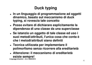 Duck typing
T   In un linguaggio di programmazione ad oggetti
    dinamico,
    dinamico basato sul meccanismo di duck
    typing, si rovescia tale concetto
T   Posso evitare di dichiarare esplicitamente la
    dipendenza di una classe da una superclasse
T   Se i t
    S istanzio un oggetto di tale classe ed uso i
              i          tt     t l l       d
    suoi metodi/attributi, l'unica cosa che conta è
    che i metodi/attributi siano definiti
     h       t di/ tt ib ti i     d fi iti
T   Tecnica utilizzata per implementare il
    polimorfismo senza ricorrere alla ereditarietà
T   Attenzione: il meccanismo di ereditarietà
    esiste sempre!
Linguaggi dinamici – A.A. 2009/2010
                                                      32
 