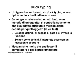 Duck typing
T   Un type checker basato su duck typing opera
    tipicamente a livello di esecuzione
T   Se vengono referenziati un attributo o un
    metodo di un oggetto, si controlla solamente
                   oggetto
    che il suddetto attributo o metodo siano
    definiti per quell oggetto (duck test)
                 quell'oggetto
      T   Se sono definiti, si accede al dato o si invoca la
          funzione
      T   Se non sono definiti, l'interprete esce con un
          messaggio di errore
                   i
T   Meccanismo molto più snello per il
    compilatore e per il programmatore
Linguaggi dinamici – A.A. 2009/2010
                                                               33
 