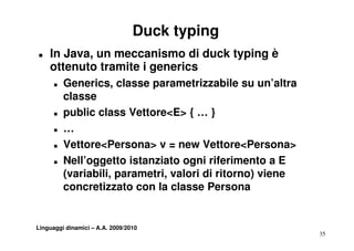 Duck typing
T   In Java, un meccanismo di duck typing è
    ottenuto tramite i generics
      T   Generics, classe parametrizzabile su un’altra
          classe
      T   public class Vettore<E> { … }
      T   …
      T   Vettore<Persona> v = new Vettore<Persona>
      T   Nell’oggetto istanziato ogni riferimento a E
          (variabili, parametri, valori di ritorno) viene
          concretizzato con la classe Persona


Linguaggi dinamici – A.A. 2009/2010
                                                            35
 