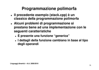 Programmazione polimorfa
T   Il precedente esempio (stack.cpp) è un
    classico della programmazione polimorfa
T   Alcuni problemi di programmazione si
    prestano bene ad una implementazione con le
    seguenti caratteristiche
      T   È presente una funzione “generica”
                    t       f   i    “    i ”
      T   I dettagli della funzione cambiano in base al tipo
          degli
          d li operandi di




Linguaggi dinamici – A.A. 2009/2010
                                                               36
 