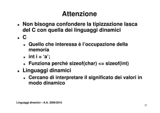Attenzione
T   Non bisogna confondere la tipizzazione lasca
    del C con quella dei linguaggi dinamici
T   C
     T   Quello che interessa è l’occupazione della
         memoria
     T   int i = ‘a’;
                  a;
     T   Funziona perché sizeof(char) <= sizeof(int)
T   Linguaggi dinamici
    Li      i di   i i
     T   Cercano di interpretare il significato dei valori in
         modo dinamico


Linguaggi dinamici – A.A. 2009/2010
                                                                37
 