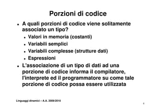 Porzioni di codice
T   A quali porzioni di codice viene solitamente
    associato un tipo?
      T   Valori in memoria (costanti)
      T   Variabili
          V i bili semplici
                        li i
      T   Variabili complesse (strutture dati)
      T   Espressioni
T   L'associazione di un tipo di dati ad una
                             p
    porzione di codice informa il compilatore,
    l'interprete ed il programmatore su come tale
           p           p g
    porzione di codice possa essere utilizzata


Linguaggi dinamici – A.A. 2009/2010
                                                    4
 