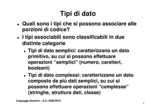 Tipi di dato
T   Quali sono i tipi che si possono associare alle
    porzioni di codice?
T   I tipi associabili sono classificabili in due
    distinte categorie
      T   Tipi di dato semplici: caratterizzano un dato
          primitivo, su cui si possono effettuare
            i iti         i i             ff tt
          operazioni “semplici” (numero, caratteri,
          booleani)
      T   Tipi di dato complessi: caratterizzano un dato
          composto da più dati semplici, su cui si
                                 semplici
          possono effettuare operazioni “complesse”
          (stringhe,
          (stringhe struttura dati, classe)
                               dati
Linguaggi dinamici – A.A. 2009/2010
                                                           5
 