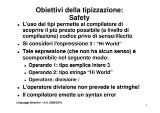 Obiettivi della tipizzazione:
                         Safety
T   L'uso dei tipi permette al compilatore di
    scoprire il più presto possibile (a livello di
    compilazione) codice privo di senso/illecito
T   Si consideri l espressione 3 / “Hi World”
                   l'espressione    Hi World
T   Tale espressione (che non ha alcun senso) è
    scomponibile nel seguente modo:
              ibil      l      t    d
      T   Operando 1: tipo semplice intero 3
      T   Operando 2: tipo stringa “Hi World”
      T   Operatore: divisione /
           p
T   L'operatore divisione non prevede le stringhe!
T   Il compilatore emette un syntax error
Linguaggi dinamici – A.A. 2009/2010
                                                     7
 