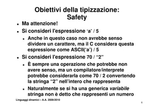 Obiettivi della tipizzazione:
                         Safety
T   Ma attenzione!
T   Si consideri l'espressione ‘a’ / 5
                                 ’
     T   Anche in questo caso non avrebbe senso
         dividere un carattere, ma il C considera questa
         di id           tt                 id        t
         espressione come ASCII(‘a’) / 5
T   Si consideri l'espressione 70 / “2”
     T   È sempre una operazione che potrebbe non
         avere senso, ma un compilatore/interprete
         potrebbe considerarla come 70 / 2 convertendo
         la t i
         l stringa “2” nell’intero che rappresenta
                         ll’i t     h           t
     T   Naturalmente se si ha una generica variabile
         stringa non è detto che rappresenti un numero
Linguaggi dinamici – A.A. 2009/2010
                                                           8
 