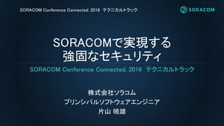 SORACOMで実現する
強固なセキュリティ
株式会社ソラコム
プリンシパルソフトウェアエンジニア
片山 暁雄
SORACOM Conference Connected. 2016 テクニカルトラック
SORACOM Conference Connected. 2016 テクニカルトラック
 