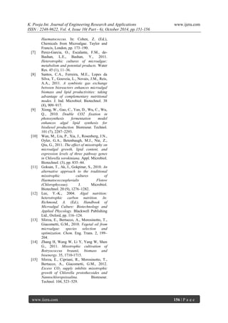 K. Pooja Int. Journal of Engineering Research and Applications www.ijera.com
ISSN : 2248-9622, Vol. 4, Issue 10( Part - 6), October 2014, pp.151-156
www.ijera.com 156 | P a g e
Haematococcus. In: Cohen, Z. (Ed.),
Chemicals from Microalgae. Taylor and
Francis, London, pp. 173–190.
[7] Perez-Garcia, O., Escalante, F.M., de-
Bashan, L.E., Bashan, Y., 2011.
Heterotrophic cultures of microalgae:
metabolism and potential products. Water
Res. 45 (1), 11–36.
[8] Santos, C.A., Ferreira, M.E., Lopes da
Silva, T., Gouveia, L., Novais, J.M., Reis,
A.A., 2011. A symbiotic gas exchange
between bioreactors enhances microalgal
biomass and lipid productivities: taking
advantage of complementary nutritional
modes. J. Ind. Microbiol. Biotechnol. 38
(8), 909–917.
[9] Xiong, W., Gao, C., Yan, D., Wu, C., Wu,
Q., 2010. Double CO2 fixation in
photosynthesis fermentation model
enhances algal lipid synthesis for
biodiesel production. Bioresour. Technol.
101 (7), 2287–2293.
[10] Wan, M., Liu, P., Xia, J., Rosenberg, J.N.,
Oyler, G.A., Betenbaugh, M.J., Nie, Z.,
Qiu, G., 2011. The effect of mixotrophy on
microalgal growth, lipid content, and
expression levels of three pathway genes
in Chlorella sorokiniana. Appl. Microbiol.
Biotechnol. (3), pp. 835–44.
[11] Goksan, T., Ak, I., Gokpinar, S., 2010. An
alternative approach to the traditional
mixotrophic cultures of
Haematococcuspluvialis Flotow
(Chlorophyceae). J. Microbiol.
Biotechnol. 20 (9), 1276–1282.
[12] Lee, Y.-K., 2004. Algal nutrition:
heterotrophic carbon nutrition. In:
Richmond, A. (Ed.), Handbook of
Microalgal Culture: Biotechnology and
Applied Phycology. Blackwell Publishing
Ltd., Oxford, pp. 116–124.
[13] Sforza, E., Bertucco, A., Morosinotto, T.,
Giacometti, G.M., 2010. Vegetal oil from
microalgae: species selection and
optimization. Chem. Eng. Trans. 2, 199–
204.
[14] Zhang H, Wang W, Li Y, Yang W, Shen
G., 2011. Mixotrophic cultivation of
Botryococcus braunii, biomass and
bioenergy. 35, 1710-1715.
[15] Sforza, E., Cipriani, R., Morosinotto, T.,
Bertucco, A., Giacometti, G.M., 2012.
Excess CO2 supply inhibits mixotrophic
growth of Chlorella protothecoides and
Nannochloropsissalina. Bioresour.
Technol. 104, 523–529.
 