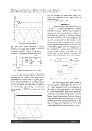 M. R. Banaei et al Int. Journal of Engineering Research and Applications
ISSN : 2248-9622, Vol. 4, Issue 1( Version 8), January 2014, pp.49-55

www.ijera.com

For this converter the input current ripple (Δi L)
during the conduction of the power switch is
calculated asfollows:
ΔiL=i2-i1=3.8855-3.7686=0.1169

IV. MPPT UNIT

Fig.8:SEPIC input current Changes

The input current ripple considered is Δi L=i2-i1
Therefore, the input current ripple is calculated
asfollows:ΔiL = 1.0891-0.985=0.1041
A BOOST converter is a step-up DC-DC power
converter. fig.9 shows the boost converter circuit .

ForeachPVmodule, two characteristic curve
V-I and V-P is defined.With changing irradiance
and temperature of PV modules, these curves are also
modified accordingly. Namely, the outputpower
ofphotovoltaic cells, due to the varying conditions of
temperature and radiation. PVmodulepoweroutput
can change for different current and voltage,yet there
are only a maximum power point (MPP) for the
module and atthispoint can be maximum power
injection in the load. So, essentialLooks,to increase
efficiency powerfromPVmodulesat a time are at its
maximum.This is done using the maximum power
point tracking(MPPT) control system[14],[15]. Since
the moduleoutput voltageisusuallylow, so boost
converter is used to connect to the load.In fig.11 the
overall shape of solar modules, converters and
systems to track the maximum power point is drawn.

Fig. 9: BOOST converter connected to the PV module

The converter operation can be divided into
two modes. Mode 1 begins when the transistor is
switched ON, the current in the boost inductor
increases linearly, and the diode is OFF state, mode 2
begins when the transistor is switched OFF, the
energy stored in the inductor is released through the
diode to the load[13]. The relationship between input
𝑉
and output voltages is given by𝑉 𝑜𝑢𝑡 = 𝑖𝑛 .The input
1−𝐷
current changes of BOOST converter is shown in
fig.10.

Fig.11: Connection solar modules, converters and MPPT

The Perturb and Observe (P&O) method is
the most popular MPPT algorithm due to its
simplicity. The flow chart of this method is shown in
fig.12. P&O algorithm is based on the comparison of
the change in voltage and power. In this algorithm
PV output voltage and PV output current are sensed.
Then power is calculated and compared with the
power value calculated in the previous sample in
order to get ΔP. If ΔP>0, then the operation continues
in the same direction of perturbation and if ΔP<0 the
operation reveres the perturbation direction. In the
next perturbation cycle the algorithm continues in the
same way.Thisprocess untilΔP iszero, or in other
wordsthePVmoduleMPPcanreachcontinues[16],[17].

Fig. 10:BOOST input current Changes

www.ijera.com

163|P a g e

 