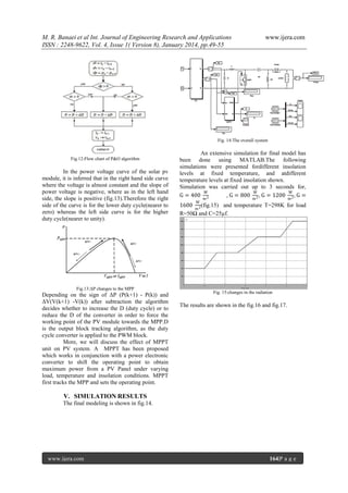 M. R. Banaei et al Int. Journal of Engineering Research and Applications
ISSN : 2248-9622, Vol. 4, Issue 1( Version 8), January 2014, pp.49-55

www.ijera.com

Fig. 14:The overall system

Fig.12:Flow chart of P&O algorithm

In the power voltage curve of the solar pv
module, it is inferred that in the right hand side curve
where the voltage is almost constant and the slope of
power voltage is negative, where as in the left hand
side, the slope is positive (fig.13).Therefore the right
side of the curve is for the lower duty cycle(nearer to
zero) whereas the left side curve is for the higher
duty cycle(nearer to unity).

Fig.13:ΔP changes to the MPP

Depending on the sign of ΔP (P(k+1) - P(k)) and
ΔV(V(k+1) -V(k)) after subtraction the algorithm
decides whether to increase the D (duty cycle) or to
reduce the D of the converter in order to force the
working point of the PV module towards the MPP.D
is the output block tracking algorithm, as the duty
cycle converter is applied to the PWM block.
More, we will discuss the effect of MPPT
unit on PV system. A MPPT has been proposed
which works in conjunction with a power electronic
converter to shift the operating point to obtain
maximum power from a PV Panel under varying
load, temperature and insolation conditions. MPPT
first tracks the MPP and sets the operating point.

An extensive simulation for final model has
been done using MATLAB.The following
simulations were presented fordifferent insolation
levels at fixed temperature, and atdifferent
temperature levels at fixed insolation shown.
Simulation was carried out up to 3 seconds for,
W
W
W
G = 400 2
, G = 800 2 , G = 1200 2 , G =
W

m

m

m

1600 2 (fig.15) and temperature T=298K for load
m
R=50Ω and C=25µf.

Fig. 15:changes in the radiation

The results are shown in the fig.16 and fig.17.

V. SIMULATION RESULTS
The final modeling is shown in fig.14.

www.ijera.com

164|P a g e

 