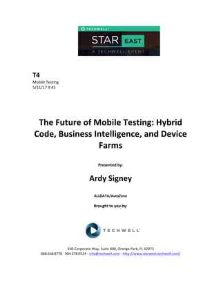  
	
  
	
  
	
  
	
  
	
  
	
  
	
  
T4	
  
Mobile	
  Testing	
  
5/11/17	
  9:45	
  
	
  
	
  
	
  
	
  
	
  
The	
  Future	
  of	
  Mobile	
  Testing:	
  Hybrid	
  
Code,	
  Business	
  Intelligence,	
  and	
  Device	
  
Farms	
  	
  
	
  
Presented	
  by:	
  	
  
	
  
	
   Ardy	
  Signey	
  
	
  
ALLDATA/AutoZone	
  
	
  
Brought	
  to	
  you	
  by:	
  	
  
	
  	
  
	
  
	
  
	
  
	
  
350	
  Corporate	
  Way,	
  Suite	
  400,	
  Orange	
  Park,	
  FL	
  32073	
  	
  
888-­‐-­‐-­‐268-­‐-­‐-­‐8770	
  ·∙·∙	
  904-­‐-­‐-­‐278-­‐-­‐-­‐0524	
  -­‐	
  info@techwell.com	
  -­‐	
  http://www.starwest.techwell.com/	
  	
  	
  
 
