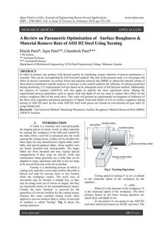Jigar Patel et al Int. Journal of Engineering Research and Applications
ISSN : 2248-9622, Vol. 4, Issue 2( Version 1), February 2014, pp.135-138

RESEARCH ARTICLE

www.ijera.com

OPEN ACCESS

A Review on Parametric Optimization of Surface Roughness &
Material Remove Rate of AISI D2 Steel Using Turning
Hitesh Patel*, Jigar Patel**, Chandresh Patel***
* PG Fellow,
** Assistant Professor
*** Assistant Professor
Department of Mechanical Engineering, S.P.B.Patel Engineering College, Mehsana, Gujarat

ABSTRACT
In order to produce any product with desired quality by machining, proper selection of process parameters is
essential. This can be accomplished by Full Factorial method. The aim of the present work is to investigate the
effect of process parameter on surface finish and material removal rate (MRR) to obtain the optimal setting of
these process parameters and the analysis of variance is also used to analysis the influence of cutting parameters
during machining. L27 experimental will run based on an orthogonal array of full factorial method. Additionally
the analysis of variance (ANOVA) will also apply to identify the most significant factor. During the
experimental process parameters such as speed, feed and depth of cut are used to explore their effect on the
surface roughness (Ra) of the work piece. This work will present an experimental investigation of influence of
the three most important machining parameters of Speed, Feed and Depth of Cut on surface roughness during
turning of AISI D2 steel. In this work AISI D2 steel work pieces are turned on conventional all gear lathe by
using carbide tool.
Keywords - Full Factorial Method, Machining Parameters, Surface Roughness, Material Removal Rate (MRR),
ANOVA Analysis

I.

INTRODUCTION

A Lathe is a machine tool used principally
for shaping pieces of metal, wood, or other materials
by causing the workpiece to be held and rotated by
the lathe while a tool bit is advanced into the work
causing the cutting action. Lathes can be divided into
three types for easy identification: engine lathe, turret
lathe, and special purpose lathes. Some smaller ones
are bench mounted and semi-portable. The larger
lathes are floor mounted and may require special
transportation if they must be moved. Field and
maintenance shops generally use a lathe that can be
adapted to many operations and that is not too large
to be moved from one work site to another.
Turning is a machining process in which a
cutting tool, typically a non-rotary toolbit, describes a
helical tool path by moving more or less linearly
while the workpiece rotates. The tool's axes of
movement may be literally a straight line, or they
may be along some set of curves or angles, but they
are essentially linear (in the nonmathematical sense).
Usually the term "turning" is reserved for the
generation of external surfaces by this cutting action,
whereas this same essential cutting action when
applied to internal surfaces (that is, holes, of one kind
or another) is called "boring". Fig. 1 shows the
turning operation.
www.ijera.com

Fig.1. Turning Operation
Cutting speed in turning V in m/s is related
to the rotational speed of the workpiece by the
equation;
V = πDN
Where D is the diameter of the workpiece; N
is the rotational speed of the workpiece. The three
primary factors in any basic turning operation are
speed, feed, and depth of cut.
In our project we are going to use AISI D2
tool steel which also known as HCHC tool steel. The
135 | P a g e

 