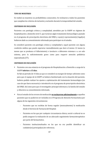 TESIS DOCTORAL: ISABEL Mª GARCÍA LÓPEZ MATERIAL Y MÉTODOS
67
TIPO DE MUESTREO
Se realizó un muestreo no probabilístico consecutivo. Se reclutaron a todos los pacientes
que cumplían los criterios de inclusión y exclusión durante la temporalidad del estudio.
CRITERIOS DE INCLUSIÓN
Pacientes con patología crónica y complejidad, atendidos por la UAIPP en régimen de
hospitalización a domicilio nivel 3, que tuvieran algún tratamiento farmacológico pautado
en el programa de prescripción electrónica del HNJS y cuyo(s) representante(s) legal(es)
hubieran dado su consentimiento informado para participar en el estudio.
Se consideró paciente con patología crónica y complejidad a aquel paciente con alguna
condición médica que puede esperarse razonablemente que dure al menos 12 meses (a
menos que se produzca el fallecimiento) e involucre a diferentes sistemas o a un solo
sistema, pero lo suficientemente grave como para requerir atención pediátrica
especializada (57).
CRITERIOS DE EXCLUSIÓN
 Pacientes con una estancia en el programa de Hospitalización a Domicilio a cargo de la
UAIPP inferior a 15 días.
Se fijó un periodo de 15 días ya que se consideró un margen de tiempo suficiente como
para que el equipo de la UAIPP se hubiera familiarizado con la situación del paciente,
hubiera podido realizar los ajustes u optimización del tratamiento farmacológico (en
caso de que fuera necesario) e introducirlo en el programa de prescripción electrónica
del HNJS. Así como para que el investigador principal informara a la familia del estudio
y obtuviera su consentimiento informado.
 Para el estudio de los errores de medicación se excluyeron adicionalmente a aquellos
pacientes que no pudieron ser incluidos en el Programa de Atención Farmacéutica por
alguna de las siguientes circunstancias:
- Pacientes que no recibían de forma regular (mensualmente) la medicación
desde el Servicio de Farmacia del Hospital.
- Pacientes en los que por cualquier circunstancia clínica, social o cultural no se
podía asegurar la realización de un adecuado seguimiento farmacoterapéutico
por parte del farmacéutico.
- Pacientes institucionalizados en los que no era posible identificar un
cuidador(es) principal(es) de referencia.
 