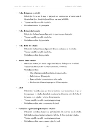 TESIS DOCTORAL: ISABEL Mª GARCÍA LÓPEZ MATERIAL Y MÉTODOS
69
 Fecha de ingreso en nivel 3
- Definición: fecha en la que el paciente es incorporado al programa de
Hospitalización a Domicilio (nivel 3) por parte de la UIAPP.
- Tipo de variable: variable tipo fecha.
- Unidad de medida: día/mes/año.
 Fecha de inicio del estudio
- Definición: fecha en la que el paciente es incorporado al estudio.
- Tipo de variable: variable tipo fecha.
- Unidad de medida: día/mes/año.
 Fecha de fin del estudio
- Definición: fecha en la que el paciente deja de participar en el estudio.
- Tipo de variable: variable tipo fecha.
- Unidad de medida: día/mes/año.
 Motivo fin de estudio
- Definición: motivo por el cual un paciente deja de participar en el estudio.
- Tipo de variable: variable cualitativa nominal politómica.
- Unidad de medida:
 Alta del programa de hospitalización a domicilio.
 Fallecimiento del paciente.
 Revocación del consentimiento informado.
 Finalización del estudio por parte del investigador.
 Edad
- Definición y medida: edad que tiene el paciente en el momento en el que se
incorpora en el estudio. Calculada mediante la diferencia entre la fecha de
inclusión en el estudio y la fecha de nacimiento.
- Tipo de variable: variable cuantitativa continua.
- Unidad de medida: años en expresión decimal.
 Tiempo de Seguimiento (o tiempo de estudio)
- Definición y medida: tiempo de participación del paciente en el estudio.
Calculado mediante la diferencia entre la fecha de fin e inicio del estudio.
- Tipo de variable: variable cuantitativa continua.
- Unidad de medida: meses en expresión decimal.
 