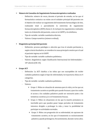 TESIS DOCTORAL: ISABEL Mª GARCÍA LÓPEZ MATERIAL Y MÉTODOS
70
 Número de Consultas de Seguimiento Farmacoterapéutico realizadas
- Definición: número de veces, durante el periodo de estudio, en las que el
farmacéutico contacta o se reúne con el cuidador principal del paciente con
el objetivo de realizar un seguimiento del tratamiento farmacológico de éste,
realizando total o parcialmente la entrevista de seguimiento
farmacoterapéutico (ESFt)-Anexo 6. Se incluyen los seguimientos realizados
tanto en el domicilio del paciente, como en la CAFPP y vía telefónica.
- Tipo de variable: variable cuantitativa discreta.
- Valores: Campo numérico (número ordinal).
 Diagnóstico principal del paciente
- Definición: proceso patológico o afección que tras el estudio pertinente y,
según criterio facultativo, se considera la causa principal o motivo por el cual
el paciente ingresa en la UAIPP.
- Tipo de variable: variable cualitativa politómica.
- Valores: diagnósticos según Clasificación Internacional de Enfermedades –
10ª edición (CIE-10).
 Grupo ACT
- Definición: La ACT clasifica a los niños que son susceptibles de recibir
cuidados paliativos según el tipo de enfermedad y la trayectoria clínica en 4
categorías.
- Tipo de variable: variable cualitativa politómica.
- Valores:
 Grupo 1: Niños en situación de amenaza para la vida y en los que un
tratamiento curativo es posible pero puede fracasar y para los cuales
el acceso a los cuidados paliativos puede ser necesario junto a las
tentativas curativas y/o si el tratamiento fracasa.
 Grupo 2: Niños en situaciones en las que la muerte prematura es
inevitable pero que pueden pasar largos periodos de tratamiento
intensivo dirigido a prolongar la vida y tener la posibilidad de
participar en actividades normales.
 Grupo 3: Niños con progresión de su enfermedad, sin opciones de
tratamiento curativo, en los que el tratamiento es exclusivamente
paliativo y puede prolongarse, frecuentemente, durante varios años.
 