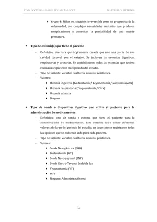 TESIS DOCTORAL: ISABEL Mª GARCÍA LÓPEZ MATERIAL Y MÉTODOS
71
 Grupo 4: Niños en situación irreversible pero no progresiva de la
enfermedad, con complejas necesidades sanitarias que producen
complicaciones y aumentan la probabilidad de una muerte
prematura.
 Tipo de ostomía(s) que tiene el paciente
- Definición: abertura quirúrgicamente creada que une una parte de una
cavidad corporal con el exterior. Se incluyen las ostomías digestivas,
respiratorias y urinarias. Se contabilizaron todas las ostomías que tuviera
realizadas el paciente en el periodo del estudio.
- Tipo de variable: variable cualitativa nominal politómica.
- Valores:
 Ostomía Digestiva (Gastrostomía/ Yeyunostomía/Colostomía/otra)
 Ostomía respiratoria (Traqueostomía/ Otra)
 Ostomía urinaria
 Ninguna
 Tipo de sonda o dispositivo digestivo que utiliza el paciente para la
administración de medicamentos
- Definición: tipo de sonda o estoma que tiene el paciente para la
administración de medicamentos. Esta variable pudo tomar diferentes
valores a lo largo del periodo del estudio, en cuyo caso se registraron todas
las opciones que se hubieran dado para cada paciente.
- Tipo de variable: variable cualitativa nominal politómica.
- Valores:
 Sonda Nasogástrica (SNG)
 Gastrostomía (GT)
 Sonda Naso-yeyunal (SNY)
 Sonda Gastro-Yeyunal de doble luz
 Yeyunostomía (YT)
 Otra
 Ninguna: Administración oral
 