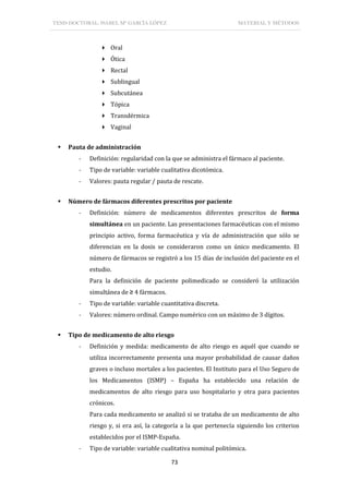 TESIS DOCTORAL: ISABEL Mª GARCÍA LÓPEZ MATERIAL Y MÉTODOS
73
 Oral
 Ótica
 Rectal
 Sublingual
 Subcutánea
 Tópica
 Transdérmica
 Vaginal
 Pauta de administración
- Definición: regularidad con la que se administra el fármaco al paciente.
- Tipo de variable: variable cualitativa dicotómica.
- Valores: pauta regular / pauta de rescate.
 Número de fármacos diferentes prescritos por paciente
- Definición: número de medicamentos diferentes prescritos de forma
simultánea en un paciente. Las presentaciones farmacéuticas con el mismo
principio activo, forma farmacéutica y vía de administración que sólo se
diferencian en la dosis se consideraron como un único medicamento. El
número de fármacos se registró a los 15 días de inclusión del paciente en el
estudio.
Para la definición de paciente polimedicado se consideró la utilización
simultánea de ≥ 4 fármacos.
- Tipo de variable: variable cuantitativa discreta.
- Valores: número ordinal. Campo numérico con un máximo de 3 dígitos.
 Tipo de medicamento de alto riesgo
- Definición y medida: medicamento de alto riesgo es aquél que cuando se
utiliza incorrectamente presenta una mayor probabilidad de causar daños
graves o incluso mortales a los pacientes. El Instituto para el Uso Seguro de
los Medicamentos (ISMP) – España ha establecido una relación de
medicamentos de alto riesgo para uso hospitalario y otra para pacientes
crónicos.
Para cada medicamento se analizó si se trataba de un medicamento de alto
riesgo y, si era así, la categoría a la que pertenecía siguiendo los criterios
establecidos por el ISMP-España.
- Tipo de variable: variable cualitativa nominal politómica.
 