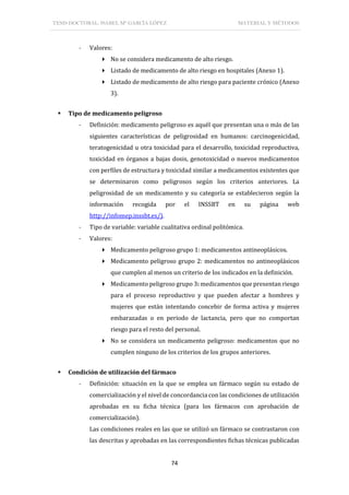 TESIS DOCTORAL: ISABEL Mª GARCÍA LÓPEZ MATERIAL Y MÉTODOS
74
- Valores:
 No se considera medicamento de alto riesgo.
 Listado de medicamento de alto riesgo en hospitales (Anexo 1).
 Listado de medicamento de alto riesgo para paciente crónico (Anexo
3).
 Tipo de medicamento peligroso
- Definición: medicamento peligroso es aquél que presentan una o más de las
siguientes características de peligrosidad en humanos: carcinogenicidad,
teratogenicidad u otra toxicidad para el desarrollo, toxicidad reproductiva,
toxicidad en órganos a bajas dosis, genotoxicidad o nuevos medicamentos
con perfiles de estructura y toxicidad similar a medicamentos existentes que
se determinaron como peligrosos según los criterios anteriores. La
peligrosidad de un medicamento y su categoría se establecieron según la
información recogida por el INSSBT en su página web
http://infomep.inssbt.es/).
- Tipo de variable: variable cualitativa ordinal politómica.
- Valores:
 Medicamento peligroso grupo 1: medicamentos antineoplásicos.
 Medicamento peligroso grupo 2: medicamentos no antineoplásicos
que cumplen al menos un criterio de los indicados en la definición.
 Medicamento peligroso grupo 3: medicamentos que presentan riesgo
para el proceso reproductivo y que pueden afectar a hombres y
mujeres que están intentando concebir de forma activa y mujeres
embarazadas o en periodo de lactancia, pero que no comportan
riesgo para el resto del personal.
 No se considera un medicamento peligroso: medicamentos que no
cumplen ninguno de los criterios de los grupos anteriores.
 Condición de utilización del fármaco
- Definición: situación en la que se emplea un fármaco según su estado de
comercialización y el nivel de concordancia con las condiciones de utilización
aprobadas en su ficha técnica (para los fármacos con aprobación de
comercialización).
Las condiciones reales en las que se utilizó un fármaco se contrastaron con
las descritas y aprobadas en las correspondientes fichas técnicas publicadas
 